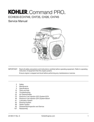 ECH630-ECH749, CH735, CH26, CH745
Service Manual
KohlerEngines.com 1
24 690 01 Rev. E
2 Safety
3 Maintenance
5 Specifications
15 Tools and Aids
18 Troubleshooting
22 Air Cleaner/Intake
23 Electronic Fuel Injection (EFI) System-ECH
48 Electronic Fuel Injection (EFI) System-Bosch
81 Lubrication System
83 Electrical System
88 Starter System
92 Disassembly/Inspection and Service
107 Reassembly
IMPORTANT: Read all safety precautions and instructions carefully before operating equipment. Refer to operating
instruction of equipment that this engine powers.
Ensure engine is stopped and level before performing any maintenance or service.
 