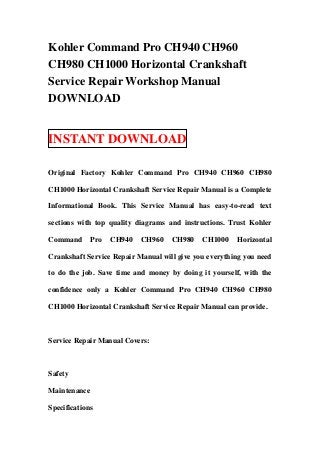 Kohler Command Pro CH940 CH960
CH980 CH1000 Horizontal Crankshaft
Service Repair Workshop Manual
DOWNLOAD


INSTANT DOWNLOAD

Original Factory Kohler Command Pro CH940 CH960 CH980

CH1000 Horizontal Crankshaft Service Repair Manual is a Complete

Informational Book. This Service Manual has easy-to-read text

sections with top quality diagrams and instructions. Trust Kohler

Command       Pro   CH940   CH960   CH980    CH1000    Horizontal

Crankshaft Service Repair Manual will give you everything you need

to do the job. Save time and money by doing it yourself, with the

confidence only a Kohler Command Pro CH940 CH960 CH980

CH1000 Horizontal Crankshaft Service Repair Manual can provide.



Service Repair Manual Covers:



Safety

Maintenance

Specifications
 