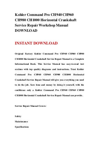 Kohler Command Pro CH940 CH960
CH980 CH1000 Horizontal Crankshaft
Service Repair Workshop Manual
DOWNLOAD
INSTANT DOWNLOAD
Original Factory Kohler Command Pro CH940 CH960 CH980
CH1000 Horizontal Crankshaft Service Repair Manual is a Complete
Informational Book. This Service Manual has easy-to-read text
sections with top quality diagrams and instructions. Trust Kohler
Command Pro CH940 CH960 CH980 CH1000 Horizontal
Crankshaft Service Repair Manual will give you everything you need
to do the job. Save time and money by doing it yourself, with the
confidence only a Kohler Command Pro CH940 CH960 CH980
CH1000 Horizontal Crankshaft Service Repair Manual can provide.
Service Repair Manual Covers:
Safety
Maintenance
Specifications
 