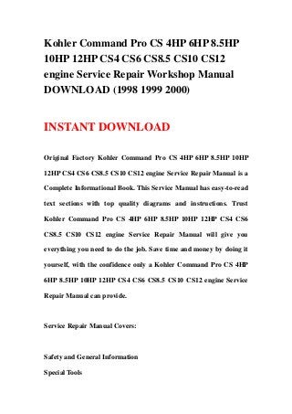 Kohler Command Pro CS 4HP 6HP 8.5HP
10HP 12HP CS4 CS6 CS8.5 CS10 CS12
engine Service Repair Workshop Manual
DOWNLOAD (1998 1999 2000)
INSTANT DOWNLOAD
Original Factory Kohler Command Pro CS 4HP 6HP 8.5HP 10HP
12HP CS4 CS6 CS8.5 CS10 CS12 engine Service Repair Manual is a
Complete Informational Book. This Service Manual has easy-to-read
text sections with top quality diagrams and instructions. Trust
Kohler Command Pro CS 4HP 6HP 8.5HP 10HP 12HP CS4 CS6
CS8.5 CS10 CS12 engine Service Repair Manual will give you
everything you need to do the job. Save time and money by doing it
yourself, with the confidence only a Kohler Command Pro CS 4HP
6HP 8.5HP 10HP 12HP CS4 CS6 CS8.5 CS10 CS12 engine Service
Repair Manual can provide.
Service Repair Manual Covers:
Safety and General Information
Special Tools
 