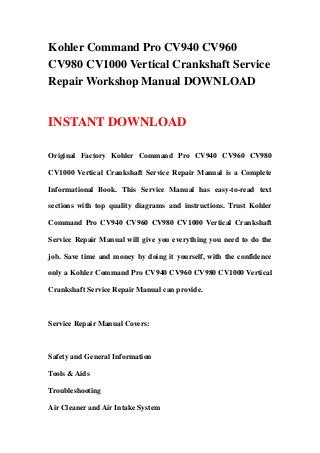 Kohler Command Pro CV940 CV960
CV980 CV1000 Vertical Crankshaft Service
Repair Workshop Manual DOWNLOAD
INSTANT DOWNLOAD
Original Factory Kohler Command Pro CV940 CV960 CV980
CV1000 Vertical Crankshaft Service Repair Manual is a Complete
Informational Book. This Service Manual has easy-to-read text
sections with top quality diagrams and instructions. Trust Kohler
Command Pro CV940 CV960 CV980 CV1000 Vertical Crankshaft
Service Repair Manual will give you everything you need to do the
job. Save time and money by doing it yourself, with the confidence
only a Kohler Command Pro CV940 CV960 CV980 CV1000 Vertical
Crankshaft Service Repair Manual can provide.
Service Repair Manual Covers:
Safety and General Information
Tools & Aids
Troubleshooting
Air Cleaner and Air Intake System
 