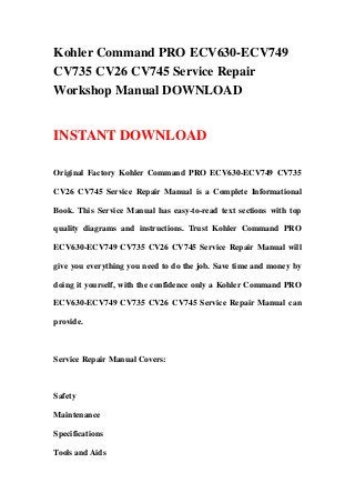 Kohler Command PRO ECV630-ECV749
CV735 CV26 CV745 Service Repair
Workshop Manual DOWNLOAD
INSTANT DOWNLOAD
Original Factory Kohler Command PRO ECV630-ECV749 CV735
CV26 CV745 Service Repair Manual is a Complete Informational
Book. This Service Manual has easy-to-read text sections with top
quality diagrams and instructions. Trust Kohler Command PRO
ECV630-ECV749 CV735 CV26 CV745 Service Repair Manual will
give you everything you need to do the job. Save time and money by
doing it yourself, with the confidence only a Kohler Command PRO
ECV630-ECV749 CV735 CV26 CV745 Service Repair Manual can
provide.
Service Repair Manual Covers:
Safety
Maintenance
Specifications
Tools and Aids
 