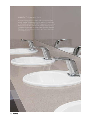 182
KOHLER® Commercial Products
KOHLER commercial products deliver style and performance that
endure. Whether you’re offering plumbing products for institutional,
or for hospitality applications, KOHLER is your source for hard-working
fixtures and faucets of exceptional quality and singular beauty. Our full
commercial line includes ADA-compliant toilets, lavatories, urinals and
Touchless™ bathroom faucets in a wide range of coordinated design
and installation options.
 