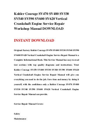 Kohler Courage SV470 SV480 SV530
SV540 SV590 SV600 SV620 Vertical
Crankshaft Engine Service Repair
Workshop Manual DOWNLOAD
INSTANT DOWNLOAD
Original Factory Kohler Courage SV470 SV480 SV530 SV540 SV590
SV600 SV620 Vertical Crankshaft Engine Service Repair Manual is a
Complete Informational Book. This Service Manual has easy-to-read
text sections with top quality diagrams and instructions. Trust
Kohler Courage SV470 SV480 SV530 SV540 SV590 SV600 SV620
Vertical Crankshaft Engine Service Repair Manual will give you
everything you need to do the job. Save time and money by doing it
yourself, with the confidence only a Kohler Courage SV470 SV480
SV530 SV540 SV590 SV600 SV620 Vertical Crankshaft Engine
Service Repair Manual can provide.
Service Repair Manual Covers:
Safety
Maintenance
 