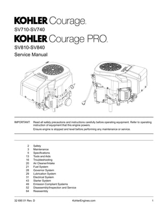 Service Manual
SV710-SV740
SV810-SV840
2 Safety
3 Maintenance
5 Specifications
13 Tools and Aids
16 Troubleshooting
20 Air Cleaner/Intake
21 Fuel System
28 Governor System
29 Lubrication System
31 Electrical System
43 Starter System
49 Emission Compliant Systems
52 Disassembly/Inspection and Service
64 Reassembly
1
32 690 01 Rev. D KohlerEngines.com
IMPORTANT:	 Read all safety precautions and instructions carefully before operating equipment. Refer to operating
instruction of equipment that this engine powers.
	 Ensure engine is stopped and level before performing any maintenance or service.
 