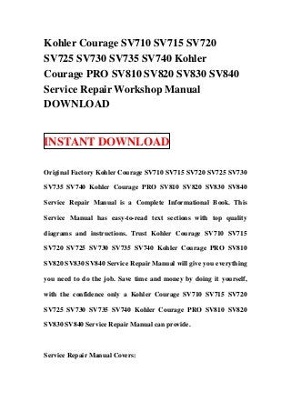 Kohler Courage SV710 SV715 SV720
SV725 SV730 SV735 SV740 Kohler
Courage PRO SV810 SV820 SV830 SV840
Service Repair Workshop Manual
DOWNLOAD


INSTANT DOWNLOAD

Original Factory Kohler Courage SV710 SV715 SV720 SV725 SV730

SV735 SV740 Kohler Courage PRO SV810 SV820 SV830 SV840

Service Repair Manual is a Complete Informational Book. This

Service Manual has easy-to-read text sections with top quality

diagrams and instructions. Trust Kohler Courage SV710 SV715

SV720 SV725 SV730 SV735 SV740 Kohler Courage PRO SV810

SV820 SV830 SV840 Service Repair Manual will give you everything

you need to do the job. Save time and money by doing it yourself,

with the confidence only a Kohler Courage SV710 SV715 SV720

SV725 SV730 SV735 SV740 Kohler Courage PRO SV810 SV820

SV830 SV840 Service Repair Manual can provide.



Service Repair Manual Covers:
 