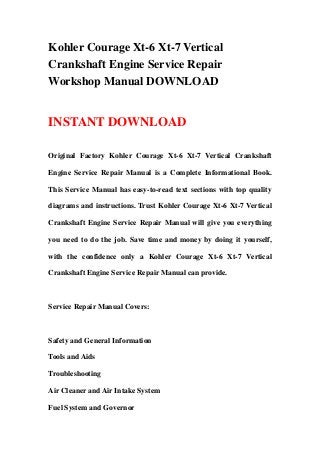 Kohler Courage Xt-6 Xt-7 Vertical
Crankshaft Engine Service Repair
Workshop Manual DOWNLOAD
INSTANT DOWNLOAD
Original Factory Kohler Courage Xt-6 Xt-7 Vertical Crankshaft
Engine Service Repair Manual is a Complete Informational Book.
This Service Manual has easy-to-read text sections with top quality
diagrams and instructions. Trust Kohler Courage Xt-6 Xt-7 Vertical
Crankshaft Engine Service Repair Manual will give you everything
you need to do the job. Save time and money by doing it yourself,
with the confidence only a Kohler Courage Xt-6 Xt-7 Vertical
Crankshaft Engine Service Repair Manual can provide.
Service Repair Manual Covers:
Safety and General Information
Tools and Aids
Troubleshooting
Air Cleaner and Air Intake System
Fuel System and Governor
 
