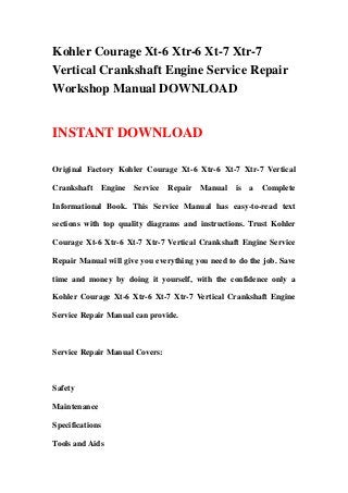 Kohler Courage Xt-6 Xtr-6 Xt-7 Xtr-7
Vertical Crankshaft Engine Service Repair
Workshop Manual DOWNLOAD


INSTANT DOWNLOAD

Original Factory Kohler Courage Xt-6 Xtr-6 Xt-7 Xtr-7 Vertical

Crankshaft       Engine   Service   Repair Manual   is   a   Complete

Informational Book. This Service Manual has easy-to-read text

sections with top quality diagrams and instructions. Trust Kohler

Courage Xt-6 Xtr-6 Xt-7 Xtr-7 Vertical Crankshaft Engine Service

Repair Manual will give you everything you need to do the job. Save

time and money by doing it yourself, with the confidence only a

Kohler Courage Xt-6 Xtr-6 Xt-7 Xtr-7 Vertical Crankshaft Engine

Service Repair Manual can provide.



Service Repair Manual Covers:



Safety

Maintenance

Specifications

Tools and Aids
 