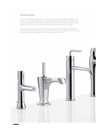 72
KOHLER® Faucets
The design and detailing of your bathroom is something that can bring you pleasure everyday; it is not
a place for compromise. KOHLER offers an inspiring breadth and depth of faucetry for lavatories, bath
and shower applications. Ceramic disc valving and flexible stainless steel supplies, along with an array
of styles and finish options, allow homeowners to complete their bathrooms with confidence.
Inspired by art forms spanning centuries and cultures, drawn to elements of nature and motivated by
ever-evolving technology, KOHLER creates faucets that often exceed the imagination. These influences
serve as inspiration for bringing performance, design, innovation and art to life.
 