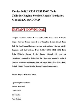 Kohler K482 K532 K582 K662 Twin
Cylinder Engine Service Repair Workshop
Manual DOWNLOAD


INSTANT DOWNLOAD

Original Factory Kohler K482 K532 K582 K662 Twin Cylinder

Engine Service Repair Manual is a Complete Informational Book.

This Service Manual has easy-to-read text sections with top quality

diagrams and instructions. Trust Kohler K482 K532 K582 K662

Twin Cylinder Engine Service Repair Manual will give you

everything you need to do the job. Save time and money by doing it

yourself, with the confidence only a Kohler K482 K532 K582 K662

Twin Cylinder Engine Service Repair Manual can provide.



Service Repair Manual Covers:



Operating Instructions

Service Schedule

Lubrication

Air Intake

Fuel System
 