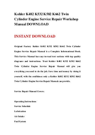Kohler K482 K532 K582 K662 Twin
Cylinder Engine Service Repair Workshop
Manual DOWNLOAD
INSTANT DOWNLOAD
Original Factory Kohler K482 K532 K582 K662 Twin Cylinder
Engine Service Repair Manual is a Complete Informational Book.
This Service Manual has easy-to-read text sections with top quality
diagrams and instructions. Trust Kohler K482 K532 K582 K662
Twin Cylinder Engine Service Repair Manual will give you
everything you need to do the job. Save time and money by doing it
yourself, with the confidence only a Kohler K482 K532 K582 K662
Twin Cylinder Engine Service Repair Manual can provide.
Service Repair Manual Covers:
Operating Instructions
Service Schedule
Lubrication
Air Intake
Fuel System
 