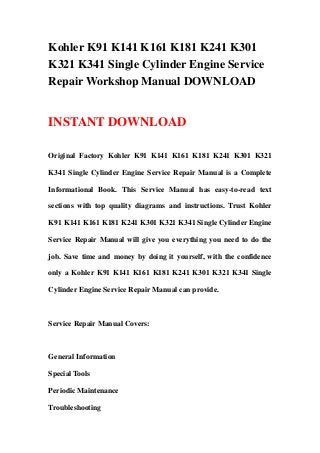 Kohler K91 K141 K161 K181 K241 K301
K321 K341 Single Cylinder Engine Service
Repair Workshop Manual DOWNLOAD
INSTANT DOWNLOAD
Original Factory Kohler K91 K141 K161 K181 K241 K301 K321
K341 Single Cylinder Engine Service Repair Manual is a Complete
Informational Book. This Service Manual has easy-to-read text
sections with top quality diagrams and instructions. Trust Kohler
K91 K141 K161 K181 K241 K301 K321 K341 Single Cylinder Engine
Service Repair Manual will give you everything you need to do the
job. Save time and money by doing it yourself, with the confidence
only a Kohler K91 K141 K161 K181 K241 K301 K321 K341 Single
Cylinder Engine Service Repair Manual can provide.
Service Repair Manual Covers:
General Information
Special Tools
Periodic Maintenance
Troubleshooting
 