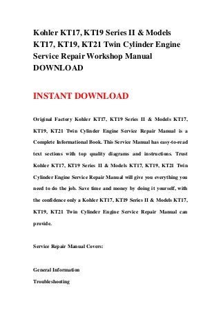 Kohler KT17, KT19 Series II & Models
KT17, KT19, KT21 Twin Cylinder Engine
Service Repair Workshop Manual
DOWNLOAD


INSTANT DOWNLOAD

Original Factory Kohler KT17, KT19 Series II & Models KT17,

KT19, KT21 Twin Cylinder Engine Service Repair Manual is a

Complete Informational Book. This Service Manual has easy-to-read

text sections with top quality diagrams and instructions. Trust

Kohler KT17, KT19 Series II & Models KT17, KT19, KT21 Twin

Cylinder Engine Service Repair Manual will give you everything you

need to do the job. Save time and money by doing it yourself, with

the confidence only a Kohler KT17, KT19 Series II & Models KT17,

KT19, KT21 Twin Cylinder Engine Service Repair Manual can

provide.



Service Repair Manual Covers:



General Information

Troubleshooting
 