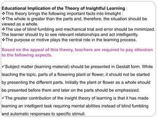 Educational Implication of the Theory of Insightful Learning :
This theory brings the following important facts into limelight :
The whole is greater than the parts and, therefore, the situation should be
viewed as a whole.
The use of blind fumbling and mechanical trial and error should be minimized.
The learner should try to see relevant relationships and act intelligently.
The purpose or motive plays the central role in the learning process.
Based on the appeal of this theory, teachers are required to pay attention
to the following aspects.
Subject matter (learning material) should be presented in Gestalt form. While
teaching the topic, parts of a flowering plant or flower, it should not be started
by presenting the different parts. Initially the plant or flower as a whole should
be presented before them and later on the parts should be emphasized.
The greater contribution of the insight theory of learning is that it has made
learning an intelligent task requiring mental abilities instead of blind fumbling
and automatic responses to specific stimuli.
 
