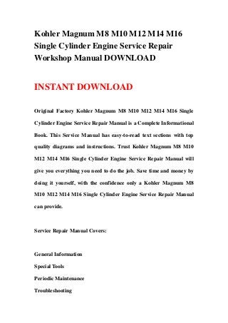 Kohler Magnum M8 M10 M12 M14 M16
Single Cylinder Engine Service Repair
Workshop Manual DOWNLOAD
INSTANT DOWNLOAD
Original Factory Kohler Magnum M8 M10 M12 M14 M16 Single
Cylinder Engine Service Repair Manual is a Complete Informational
Book. This Service Manual has easy-to-read text sections with top
quality diagrams and instructions. Trust Kohler Magnum M8 M10
M12 M14 M16 Single Cylinder Engine Service Repair Manual will
give you everything you need to do the job. Save time and money by
doing it yourself, with the confidence only a Kohler Magnum M8
M10 M12 M14 M16 Single Cylinder Engine Service Repair Manual
can provide.
Service Repair Manual Covers:
General Information
Special Tools
Periodic Maintenance
Troubleshooting
 