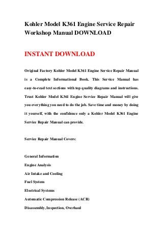 Kohler Model K361 Engine Service Repair
Workshop Manual DOWNLOAD
INSTANT DOWNLOAD
Original Factory Kohler Model K361 Engine Service Repair Manual
is a Complete Informational Book. This Service Manual has
easy-to-read text sections with top quality diagrams and instructions.
Trust Kohler Model K361 Engine Service Repair Manual will give
you everything you need to do the job. Save time and money by doing
it yourself, with the confidence only a Kohler Model K361 Engine
Service Repair Manual can provide.
Service Repair Manual Covers:
General Information
Engine Analysis
Air Intake and Cooling
Fuel System
Electrical Systems
Automatic Compression Release (ACR)
Disassembly, Inspection, Overhaul
 