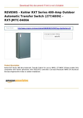 Download this document if link is not clickable
REVIEWS - Kohler RXT Series 400-Amp Outdoor
Automatic Transfer Switch (277/480V) -
RXT-JMTC-0400A
Product Details :
http://www.amazon.com/exec/obidos/ASIN/B0082SV5ME?tag=hijabfashions-20
Average Customer Rating
out of 5
Product Description
Kohler RXT Series 400-Amp Automatic Transfer Switch For use w/ 48RCL 277/480V 3-Phase models Only
compatible with Kohler generators with RDC2/DC2 controllers Corrosion-Resistant NEMA 3R Aluminum
Enclosure Approved for indoor or outdoor installations
 