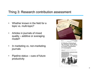 Thing 3: Research contribution assessment
• 

Whether known in the field for a
topic vs. multi-topic?

• 

Articles in journals of mixed
quality – additive or averaging
model?

• 

In marketing vs. non-marketing
journals

• 

Pipeline status – cues of future
productivity

5

 
