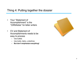 Thing 4: Putting together the dossier
• 

Your “Statement of
Accomplishment” is the
“CliffsNotes” for letter writers

• 

CV and Statement of
Accomplishments needs to be
easy to process
–  Use bullets
–  Use bolds, italics, underlines
–  But don’t emphasize everything!

6

 