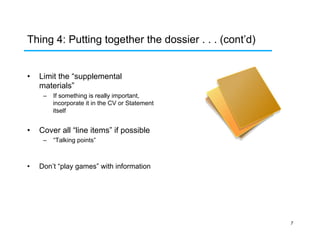 Thing 4: Putting together the dossier . . . (cont’d)
• 

Limit the “supplemental
materials”
–  If something is really important,
incorporate it in the CV or Statement
itself

• 

Cover all “line items” if possible
–  “Talking points”

• 

Don’t “play games” with information

7

 