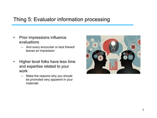 Thing 5: Evaluator information processing
• 

Prior impressions influence
evaluations
–  And every encounter or lack thereof
leaves an impression

• 

Higher level folks have less time
and expertise related to your
work
–  Make the reasons why you should
be promoted very apparent in your
materials

8

 
