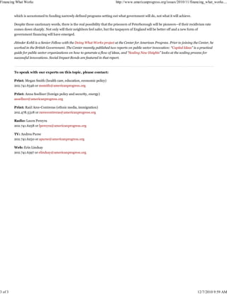 Financing What Works                                                            http://www.americanprogress.org/issues/2010/11/financing_what_works....


         which is accustomed to funding narrowly defined programs setting out what government will do, not what it will achieve.

         Despite these cautionary words, there is the real possibility that the prisoners of Peterborough will be pioneers—if their recidivism rate
         comes down sharply. Not only will their neighbors feel safer, but the taxpayers of England will be better off and a new form of
         government financing will have emerged.

         Jitinder Kohli is a Senior Fellow with the Doing What Works project at the Center for American Progress. Prior to joining the Center, he
         worked in the British Government. The Center recently published two reports on public sector innovation: “Capital Ideas” is a practical
         guide for public sector organizations on how to generate a flow of ideas, and “Scaling New Heights” looks at the scaling process for
         successful innovations. Social Impact Bonds are featured in that report.



         To speak with our experts on this topic, please contact:

         Print: Megan Smith (health care, education, economic policy)
         202.741.6346 or msmith@americanprogress.org

         Print: Anna Soellner (foreign policy and security, energy)
         asoellner@americanprogress.org

         Print: Raúl Arce-Contreras (ethnic media, immigration)
         202.478.5318 or rarcecontreras@americanprogress.org

         Radio: Laura Pereyra
         202.741.6258 or lpereyra@americanprogress.org

         TV: Andrea Purse
         202.741.6250 or apurse@americanprogress.org

         Web: Erin Lindsay
         202.741.6397 or elindsay@americanprogress.org




3 of 3                                                                                                                                   12/7/2010 9:59 AM
 