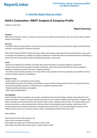 Find Industry reports, Company profiles
ReportLinker                                                                      and Market Statistics



                                            >> Get this Report Now by email!

Kohl's Corporation: SWOT Analysis & Company Profile
Published on April 2010

                                                                                                            Report Summary

Synopsis
WMI's Kohl's Corporation contains a company overview, key facts, locations and subsidiaries, news and events as well as a SWOT
analysis of the company.


Summary
This SWOT Analysis company profile is a crucial resource for industry executives and anyone looking to quickly understand the key
information concerning Kohl's Corporation's business.


WMI's 'Kohl's Corporation SWOT Analysis & Company Profile' reports utilize a wide range of primary and secondary sources, which
are analyzed and presented in a consistent and easily accessible format. WMI strictly follows a standardized research methodology to
ensure high levels of data quality and these characteristics guarantee a unique report.


Scope
' Examines and identifies key information and issues about (Kohl's Corporation) for business intelligence requirements
' Studies and presents Kohl's Corporation's strengths, weaknesses, opportunities (growth potential) and threats (competition).
Strategic and operational business information is objectively reported.
' The profile contains business operations, the company history, major products and services, prospects, key competitors, structure
and key employees, locations and subsidiaries.


Reasons To Buy
' Quickly enhance your understanding of the company.
' Obtain details and analysis of the market and competitors as well as internal and external factors which could impact the industry.
' Increase business/sales activities by understanding your competitors' businesses better.
' Recognize potential partnerships and suppliers.
' Obtain yearly profitability figures


Key Highlights
Kohl's Corporation (Kohl's) is engaged in the operation of department stores that offer apparel, footwear and accessories for men,
women and children. In addition, the stores offer soft home products such as sheets and pillows; and housewares. It operates 1,058
stores in 49 states of the US and has three kinds of store formats, namely, prototype, small and urban. The company offers private
and exclusive brands, as well as national brands. Kohl's also offers on-line shopping through its website, www.kohls.com that
provides extended sizes, product line extensions, and web-exclusive product lines. It has nine retail distribution centres and one
fulfilment centre to service its e-commerce business. Kohl's is headquartered at Menomonee Falls, the US.


News Headlines


Kohl's brings more than 4,000 new jobs in US
Kohl's to open new location at Hoover
Kohl's department stores open its 100th solar location in New Jersey
Kohl's debuts new Kohl's Cares cause program to support women's health



Kohl's Corporation: SWOT Analysis & Company Profile                                                                              Page 1/4
 