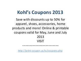 Kohl’s Coupons 2013
  Save with discounts up to 50% for
  apparel, shoes, accessories, home
products and more! Online & printable
 coupons valid for May, June and July
                   2013
                   VISIT
      ---------------------------------
   http://print-coupon.us/ss/coupons.php
 