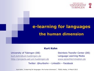 e-learning for languages
                                     the human dimension


                                            Kurt Kohn
University of Tübingen (DE)                                     Steinbeis Transfer Center (DE)
kurt.kohn@uni-tuebingen.de                                      Language Learning Media
http://projects.ael.uni-tuebingen.de                            www.sprachlernmedien.de

                      Twitter: @kurtkohn – LinkedIn – Facebook

     Kurt Kohn, “e-learning for languages: the human dimension”, TESOL Arabia, 14 March 2013
 