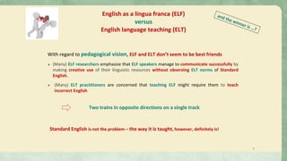 With regard to pedagogical vision, ELF and ELT don’t seem to be best friends
➢ (Many) ELF researchers emphasize that ELF speakers manage to communicate successfully by
making creative use of their linguistic resources without observing ELT norms of Standard
English.
➢ (Many) ELT practitioners are concerned that teaching ELF might require them to teach
incorrect English
English as a lingua franca (ELF)
versus
English language teaching (ELT)
Two trains in opposite directions on a single track
2
Standard English is not the problem – the way it is taught, however, definitely is!
 