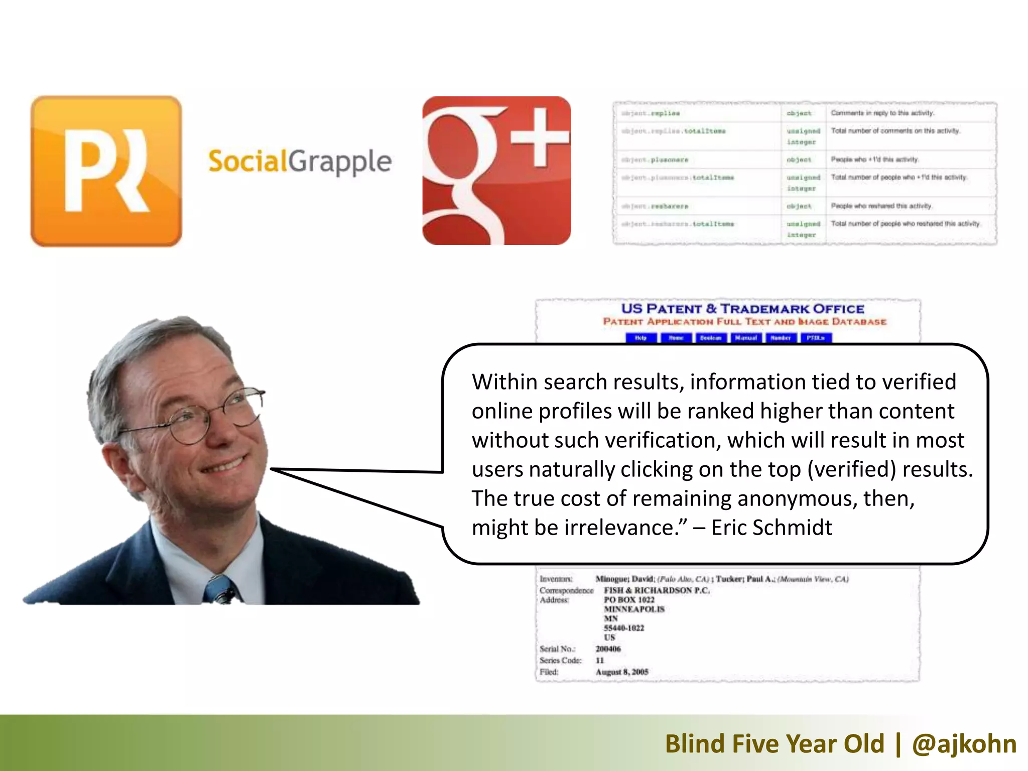 Within search results, information tied to verified
online profiles will be ranked higher than content
without such verification, which will result in most
users naturally clicking on the top (verified) results.
The true cost of remaining anonymous, then,
might be irrelevance.” – Eric Schmidt




                     Blind Five Year Old | @ajkohn
 