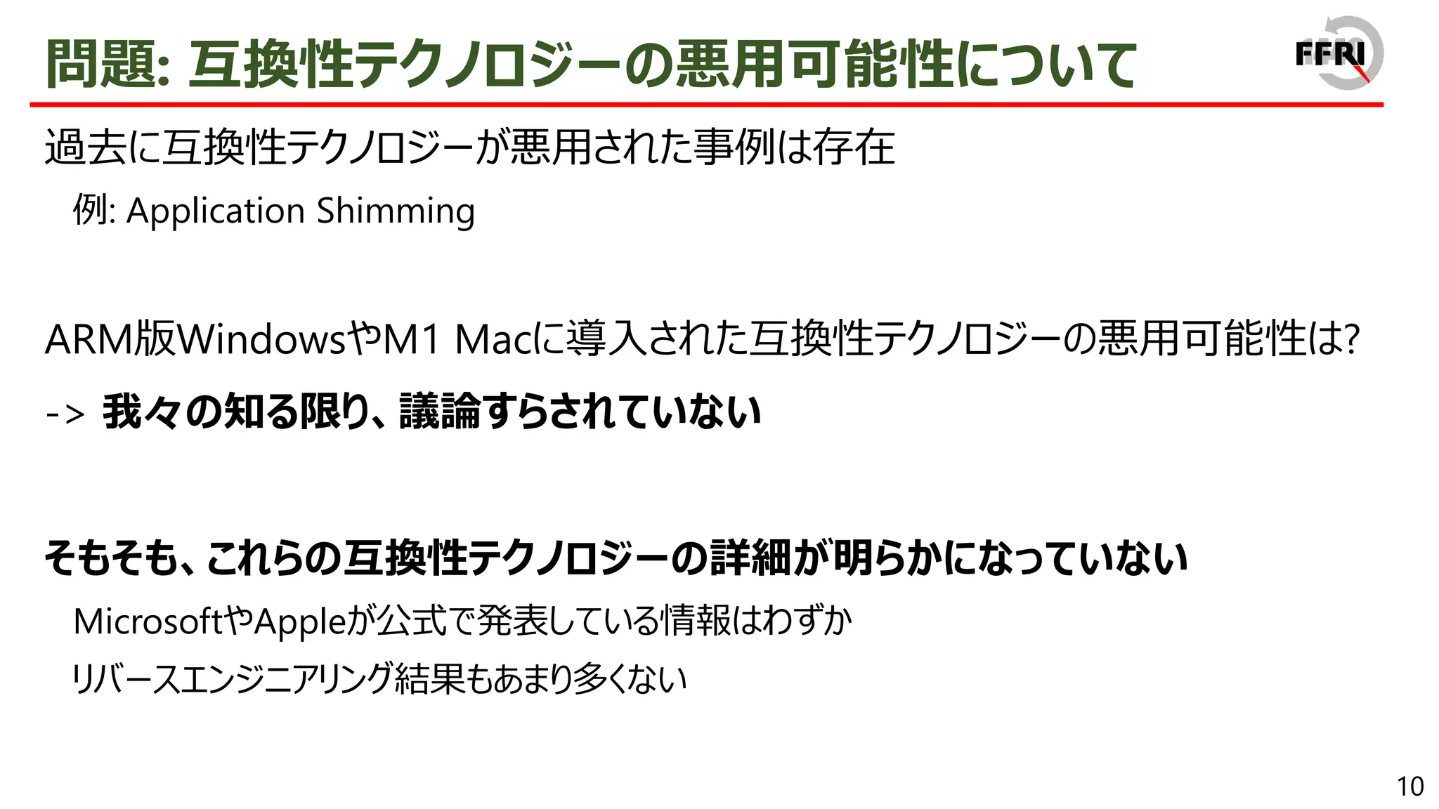 10
問題: 互換性テクノロジーの悪用可能性について
過去に互換性テクノロジーが悪用された事例は存在
例: Application Shimming
ARM版WindowsやM1 Macに導入された互換性テクノロジーの悪用可能性は?
-> 我々の知る限り、議論すらされていない
そもそも、これらの互換性テクノロジーの詳細が明らかになっていない
MicrosoftやAppleが公式で発表している情報はわずか
リバースエンジニアリング結果もあまり多くない
 