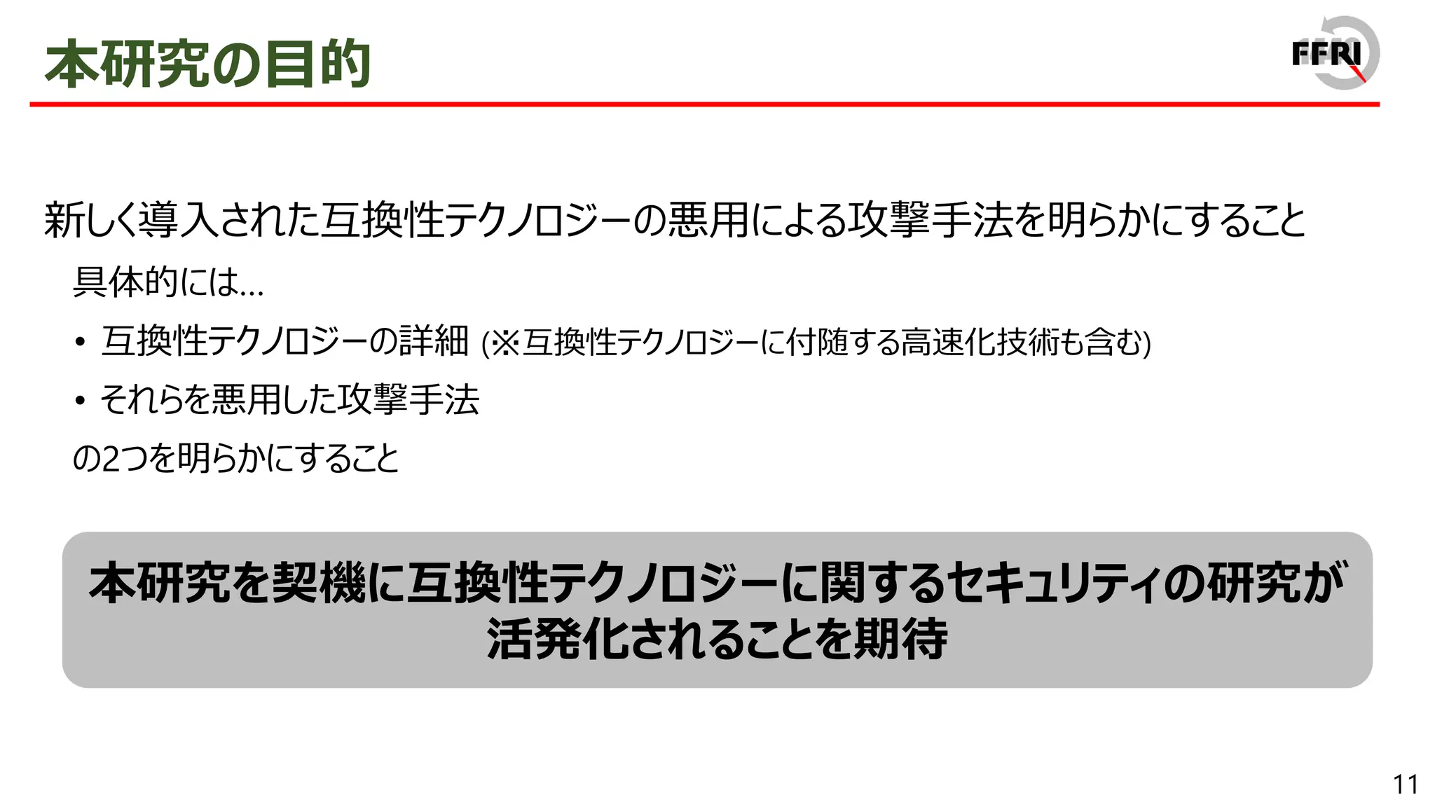 11
本研究の目的
新しく導入された互換性テクノロジーの悪用による攻撃手法を明らかにすること
具体的には…
• 互換性テクノロジーの詳細 (※互換性テクノロジーに付随する高速化技術も含む)
• それらを悪用した攻撃手法
の2つを明らかにすること
本研究を契機に互換性テクノロジーに関するセキュリティの研究が
活発化されることを期待
 