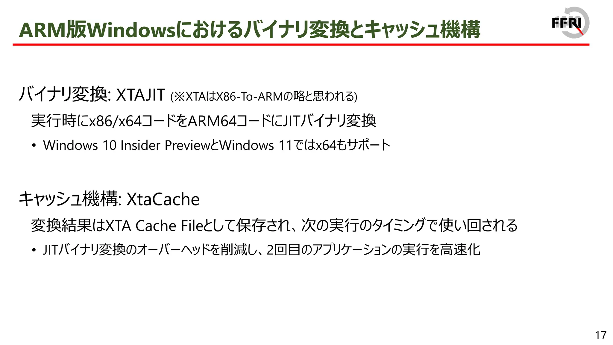 17
ARM版Windowsにおけるバイナリ変換とキャッシュ機構
バイナリ変換: XTAJIT (※XTAはX86-To-ARMの略と思われる)
実行時にx86/x64コードをARM64コードにJITバイナリ変換
• Windows 10 Insider PreviewとWindows 11ではx64もサポート
キャッシュ機構: XtaCache
変換結果はXTA Cache Fileとして保存され、次の実行のタイミングで使い回される
• JITバイナリ変換のオーバーヘッドを削減し、2回目のアプリケーションの実行を高速化
 