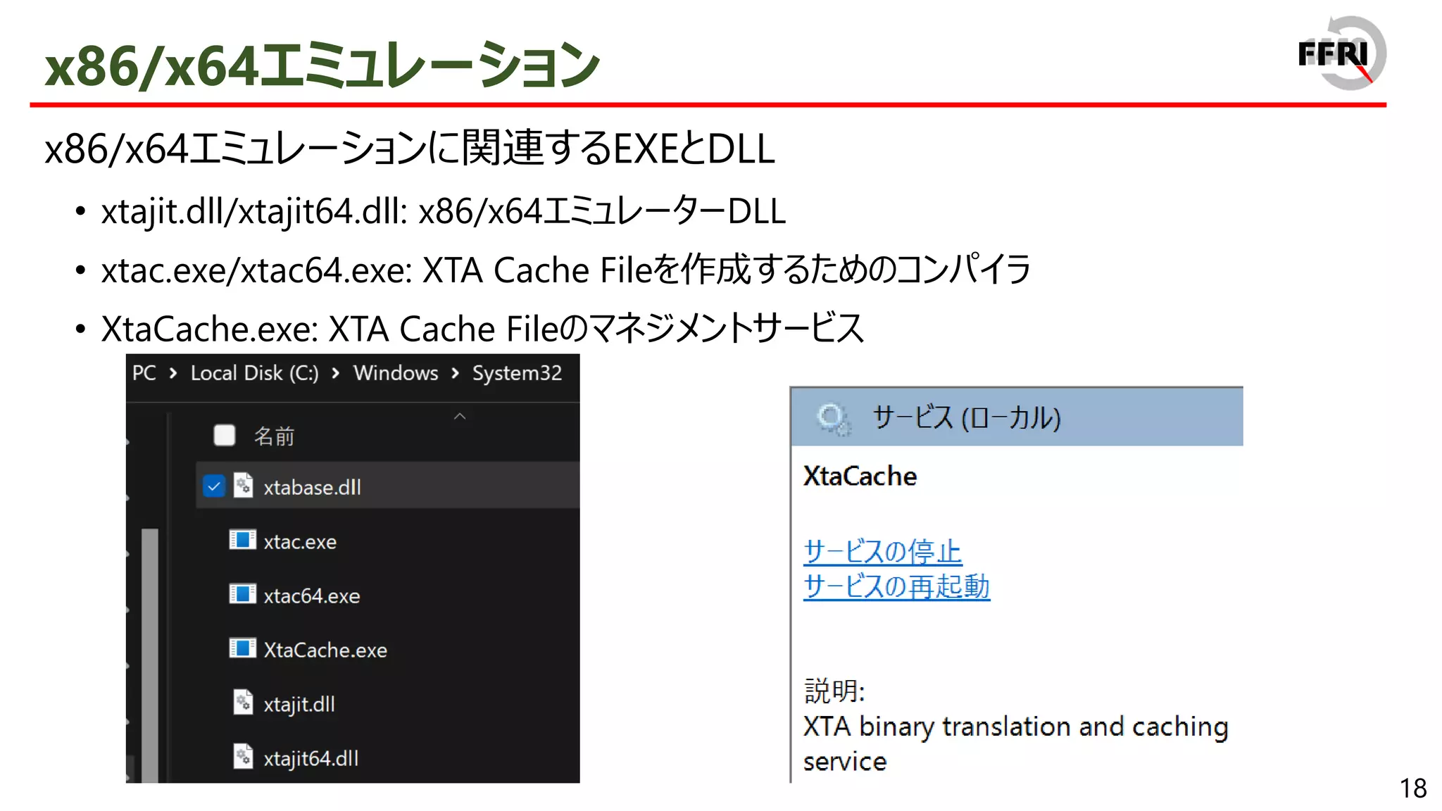 18
x86/x64エミュレーション
x86/x64エミュレーションに関連するEXEとDLL
• xtajit.dll/xtajit64.dll: x86/x64エミュレーターDLL
• xtac.exe/xtac64.exe: XTA Cache Fileを作成するためのコンパイラ
• XtaCache.exe: XTA Cache Fileのマネジメントサービス
 