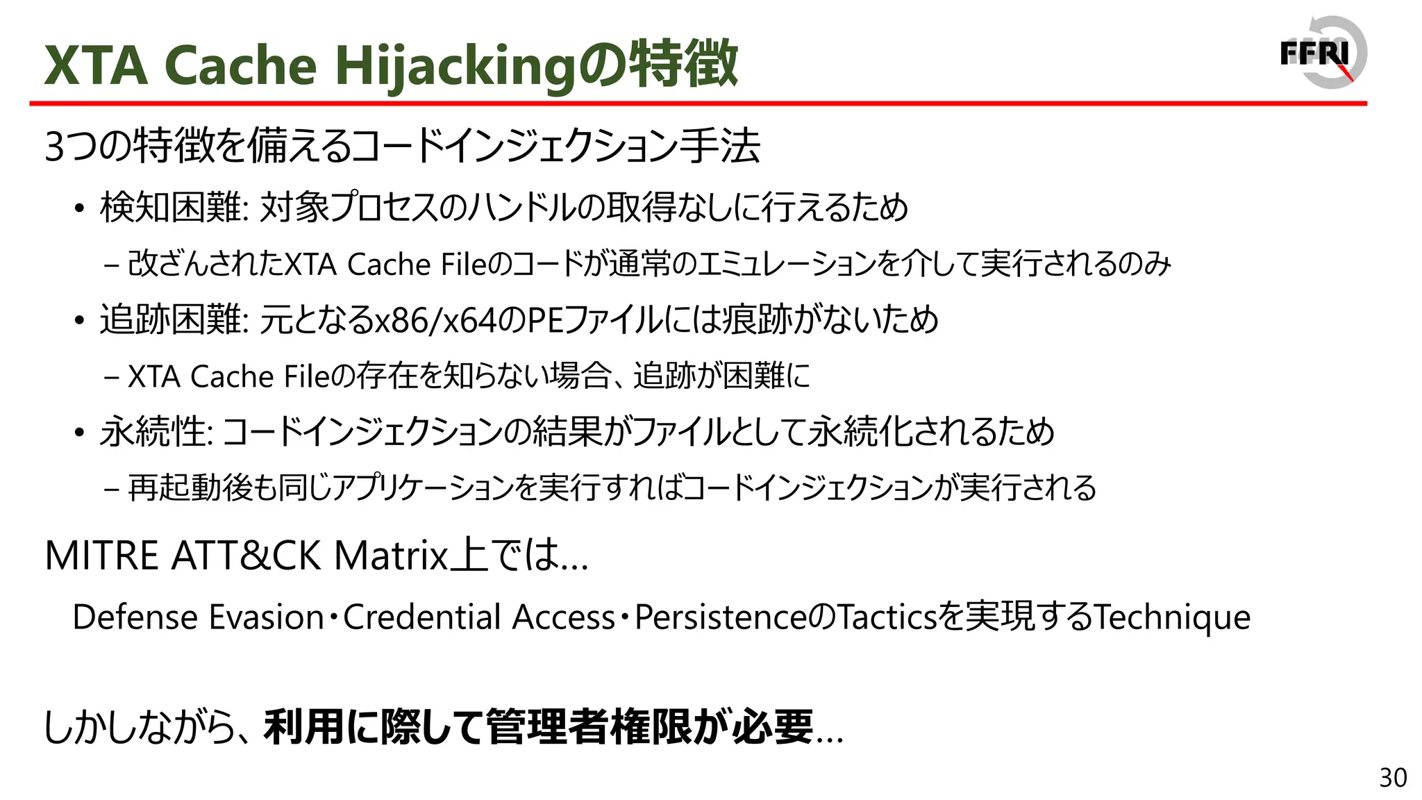 30
XTA Cache Hijackingの特徴
3つの特徴を備えるコードインジェクション手法
• 検知困難: 対象プロセスのハンドルの取得なしに行えるため
− 改ざんされたXTA Cache Fileのコードが通常のエミュレーションを介して実行されるのみ
• 追跡困難: 元となるx86/x64のPEファイルには痕跡がないため
− XTA Cache Fileの存在を知らない場合、追跡が困難に
• 永続性: コードインジェクションの結果がファイルとして永続化されるため
− 再起動後も同じアプリケーションを実行すればコードインジェクションが実行される
MITRE ATT&CK Matrix上では…
Defense Evasion・Credential Access・PersistenceのTacticsを実現するTechnique
しかしながら、利用に際して管理者権限が必要…
 