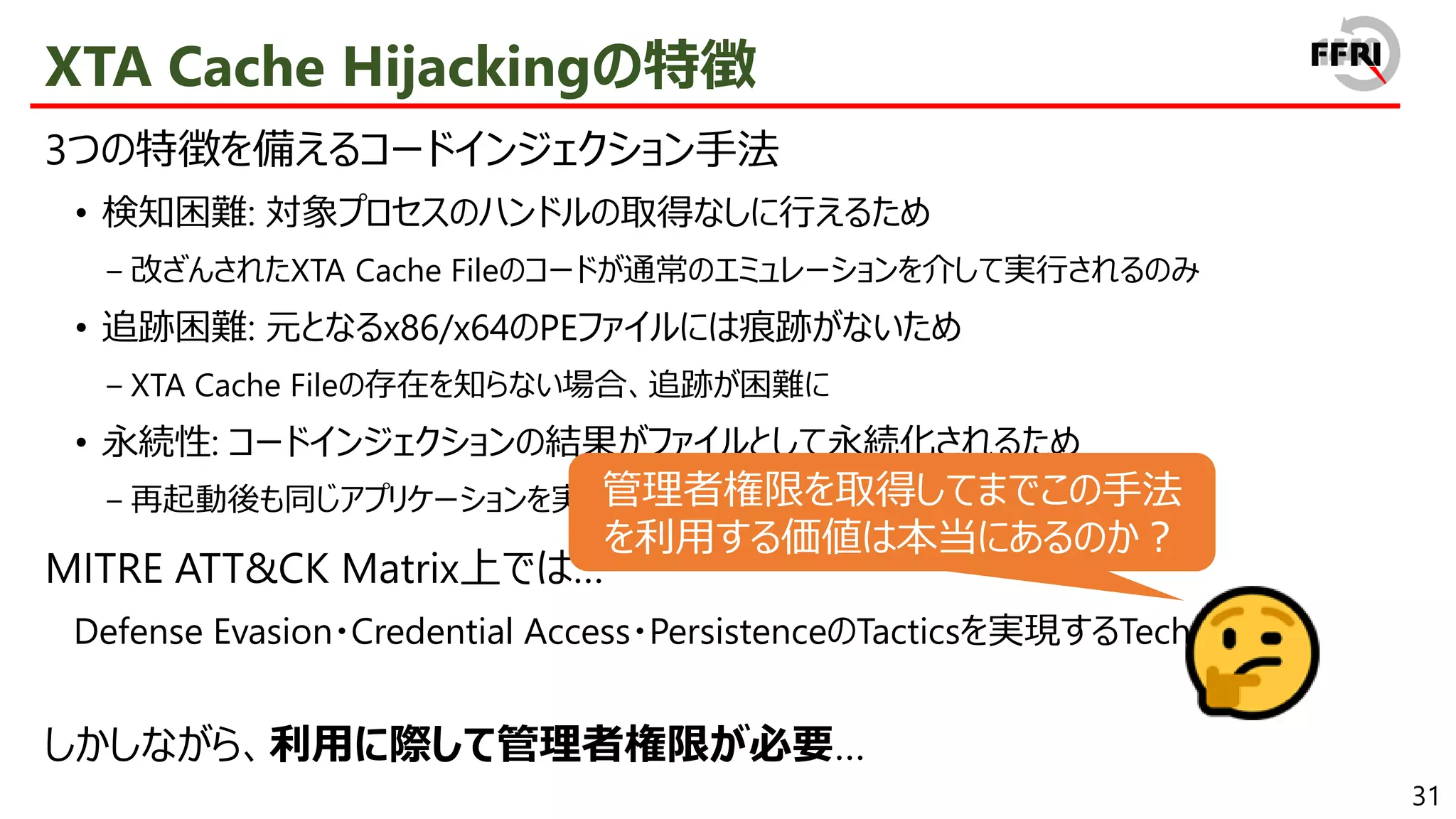 31
XTA Cache Hijackingの特徴
3つの特徴を備えるコードインジェクション手法
• 検知困難: 対象プロセスのハンドルの取得なしに行えるため
− 改ざんされたXTA Cache Fileのコードが通常のエミュレーションを介して実行されるのみ
• 追跡困難: 元となるx86/x64のPEファイルには痕跡がないため
− XTA Cache Fileの存在を知らない場合、追跡が困難に
• 永続性: コードインジェクションの結果がファイルとして永続化されるため
− 再起動後も同じアプリケーションを実行すればコードインジェクションが実行
MITRE ATT&CK Matrix上では…
Defense Evasion・Credential Access・PersistenceのTacticsを実現するTechnique
しかしながら、利用に際して管理者権限が必要…
管理者権限を取得してまでこの手法
を利用する価値は本当にあるのか？
 
