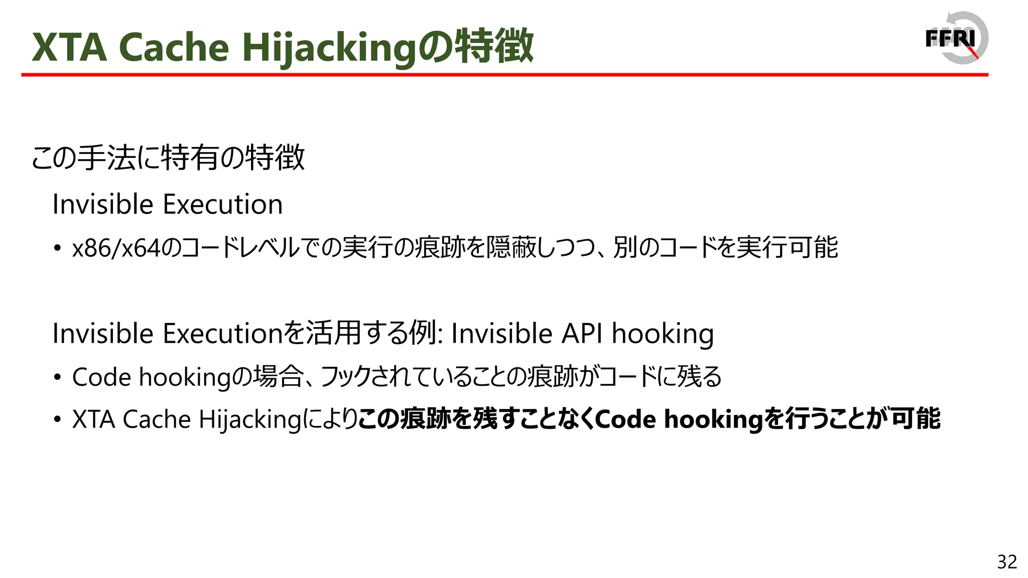 32
XTA Cache Hijackingの特徴
この手法に特有の特徴
Invisible Execution
• x86/x64のコードレベルでの実行の痕跡を隠蔽しつつ、別のコードを実行可能
Invisible Executionを活用する例: Invisible API hooking
• Code hookingの場合、フックされていることの痕跡がコードに残る
• XTA Cache Hijackingによりこの痕跡を残すことなくCode hookingを行うことが可能
 