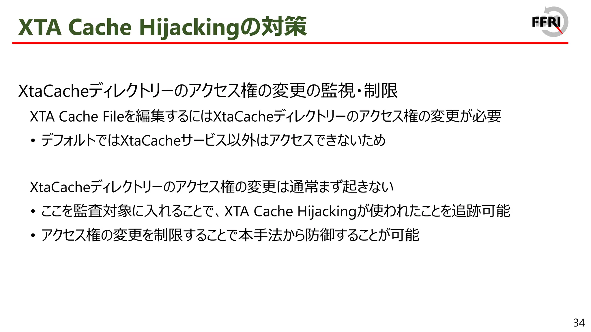 34
XTA Cache Hijackingの対策
XtaCacheディレクトリーのアクセス権の変更の監視・制限
XTA Cache Fileを編集するにはXtaCacheディレクトリーのアクセス権の変更が必要
• デフォルトではXtaCacheサービス以外はアクセスできないため
XtaCacheディレクトリーのアクセス権の変更は通常まず起きない
• ここを監査対象に入れることで、XTA Cache Hijackingが使われたことを追跡可能
• アクセス権の変更を制限することで本手法から防御することが可能
 