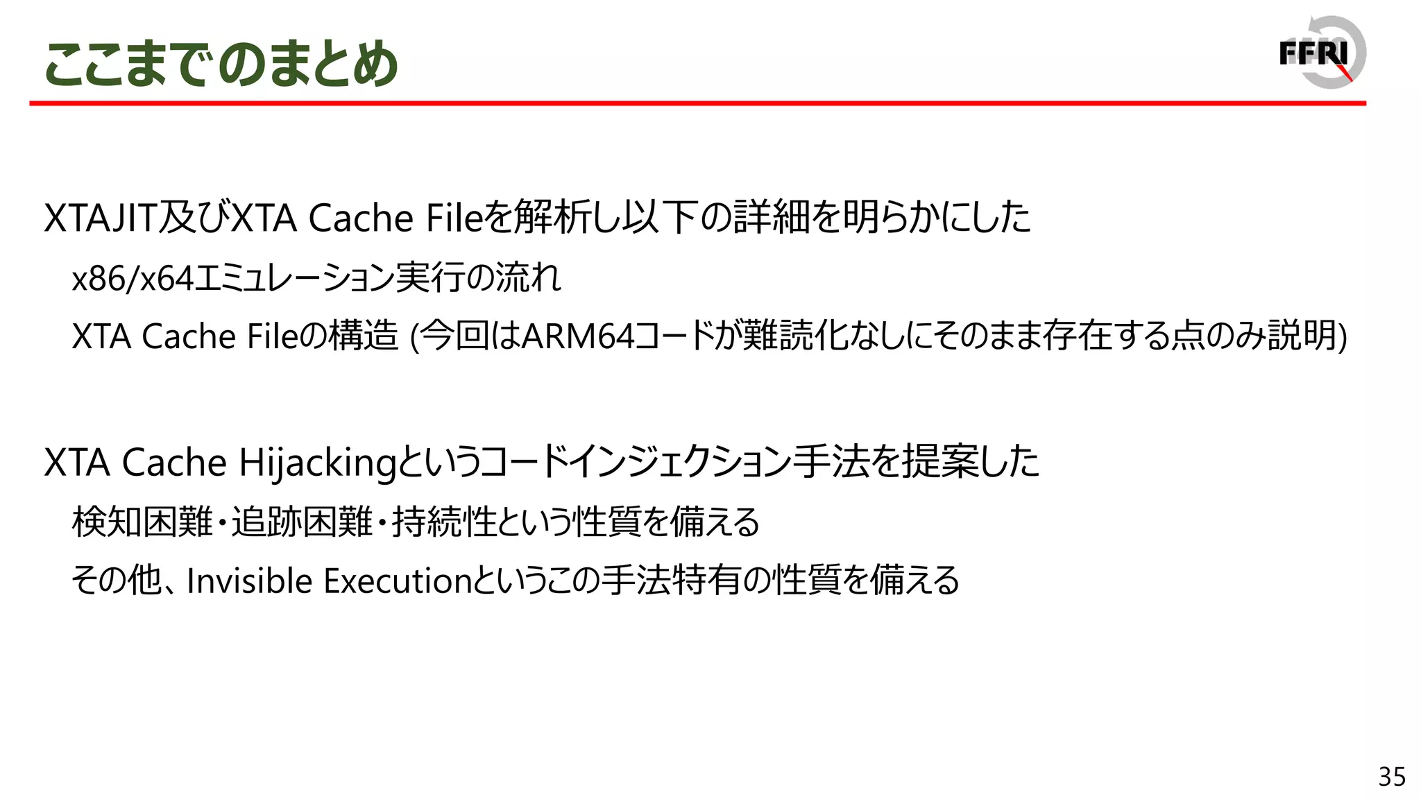 35
ここまでのまとめ
XTAJIT及びXTA Cache Fileを解析し以下の詳細を明らかにした
x86/x64エミュレーション実行の流れ
XTA Cache Fileの構造 (今回はARM64コードが難読化なしにそのまま存在する点のみ説明)
XTA Cache Hijackingというコードインジェクション手法を提案した
検知困難・追跡困難・持続性という性質を備える
その他、Invisible Executionというこの手法特有の性質を備える
 