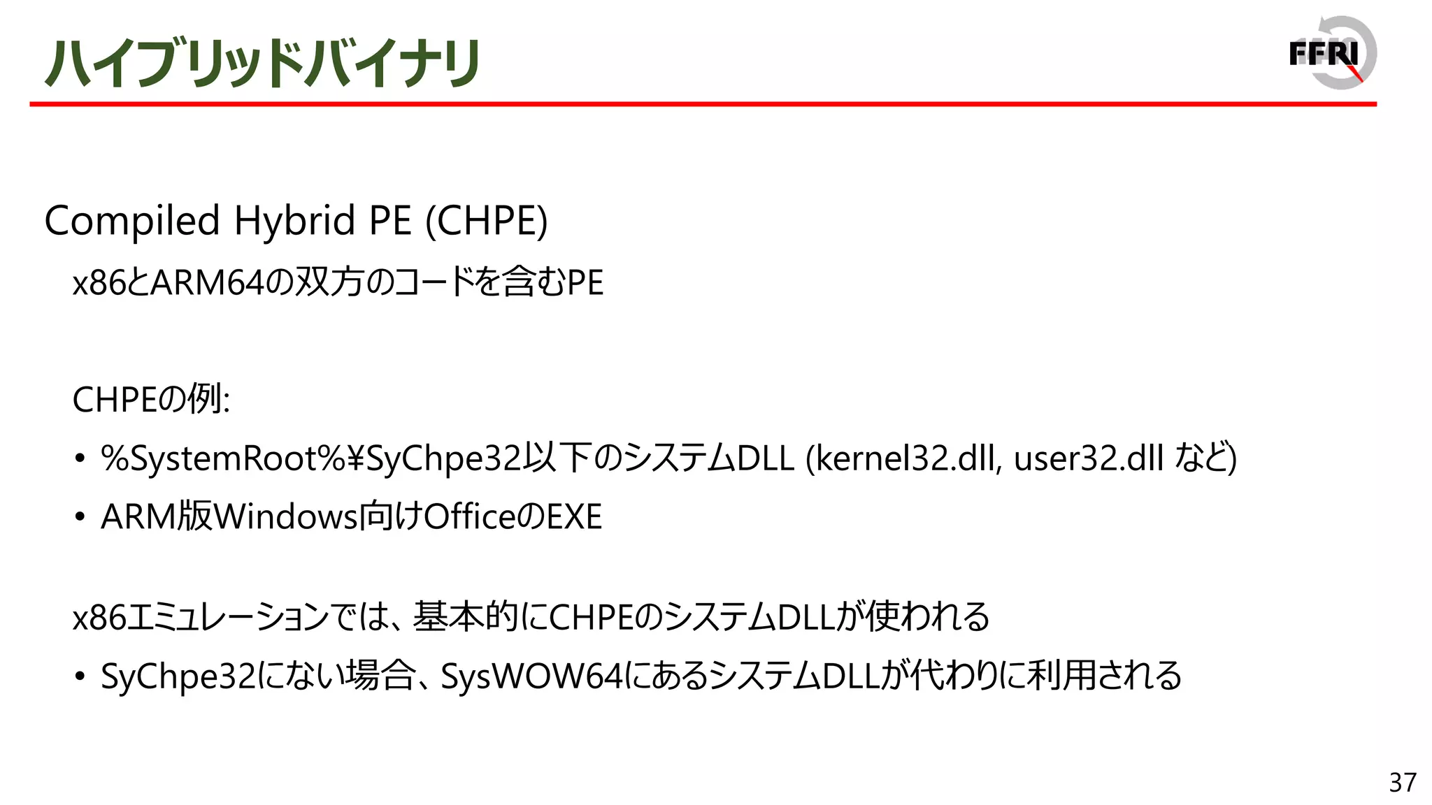 37
ハイブリッドバイナリ
Compiled Hybrid PE (CHPE)
x86とARM64の双方のコードを含むPE
CHPEの例:
• %SystemRoot%¥SyChpe32以下のシステムDLL (kernel32.dll, user32.dll など)
• ARM版Windows向けOfficeのEXE
x86エミュレーションでは、基本的にCHPEのシステムDLLが使われる
• SyChpe32にない場合、SysWOW64にあるシステムDLLが代わりに利用される
 