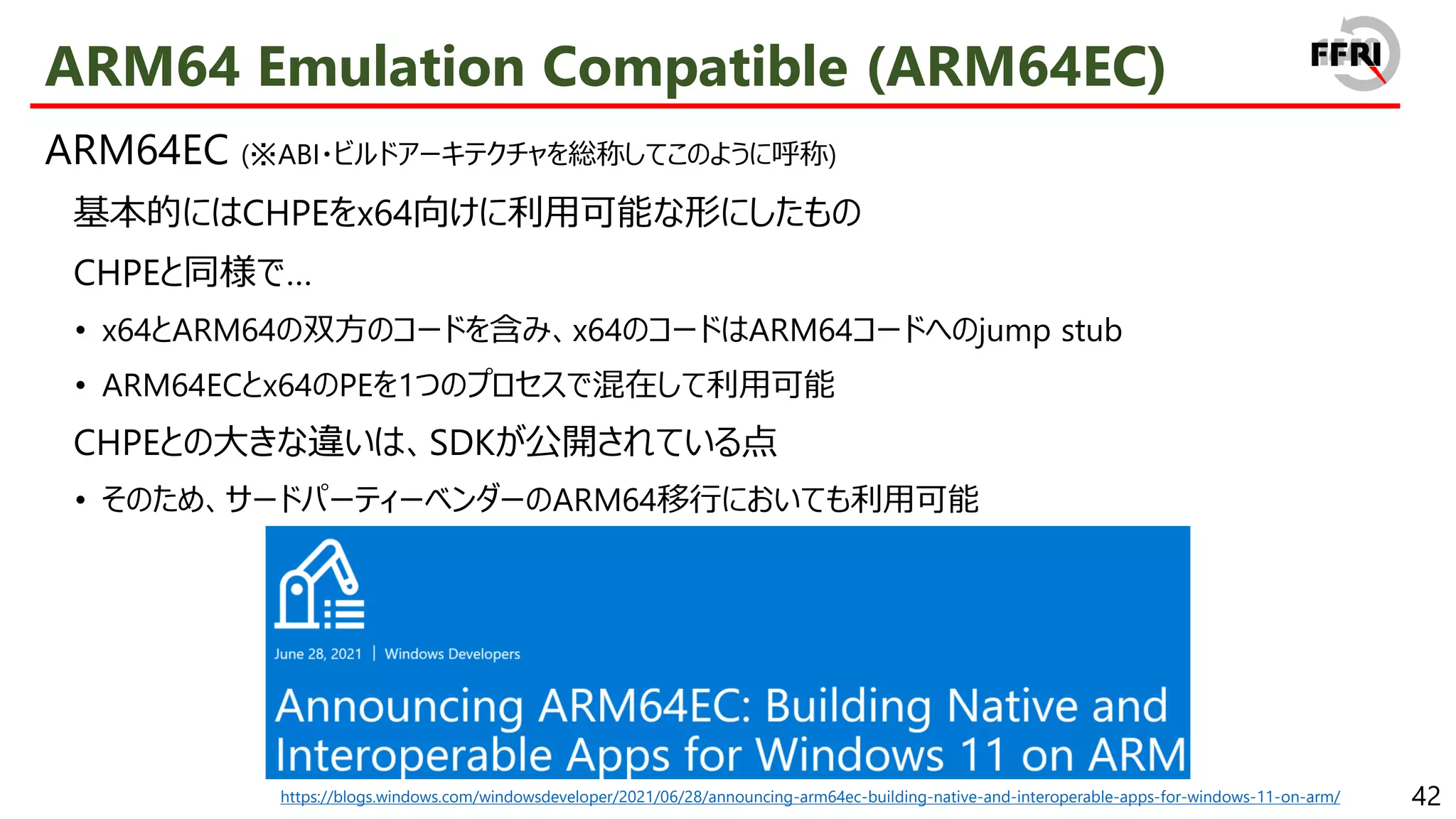 42
ARM64 Emulation Compatible (ARM64EC)
ARM64EC (※ABI・ビルドアーキテクチャを総称してこのように呼称)
基本的にはCHPEをx64向けに利用可能な形にしたもの
CHPEと同様で…
• x64とARM64の双方のコードを含み、x64のコードはARM64コードへのjump stub
• ARM64ECとx64のPEを1つのプロセスで混在して利用可能
CHPEとの大きな違いは、SDKが公開されている点
• そのため、サードパーティーベンダーのARM64移行においても利用可能
https://blogs.windows.com/windowsdeveloper/2021/06/28/announcing-arm64ec-building-native-and-interoperable-apps-for-windows-11-on-arm/
 