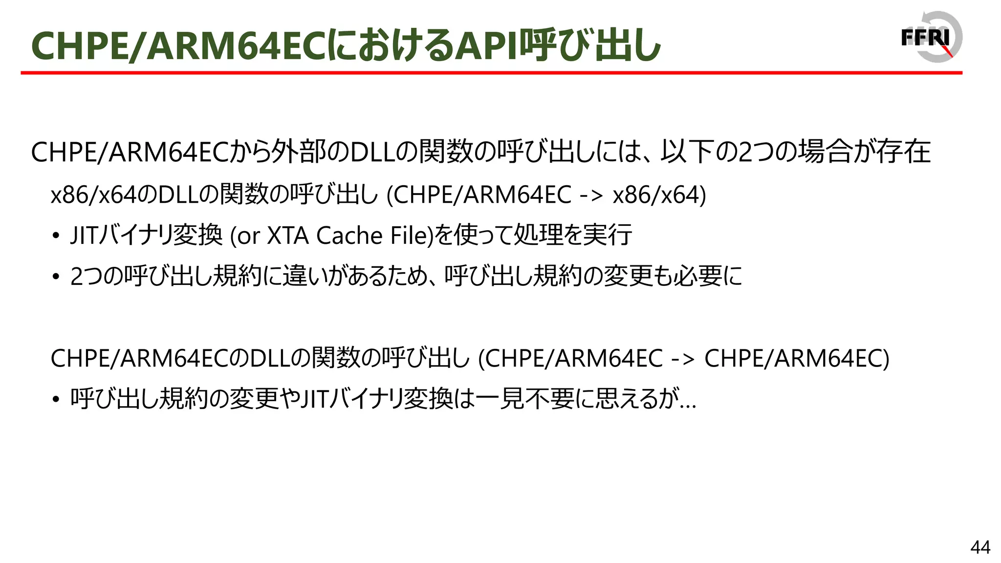 44
CHPE/ARM64ECにおけるAPI呼び出し
CHPE/ARM64ECから外部のDLLの関数の呼び出しには、以下の2つの場合が存在
x86/x64のDLLの関数の呼び出し (CHPE/ARM64EC -> x86/x64)
• JITバイナリ変換 (or XTA Cache File)を使って処理を実行
• 2つの呼び出し規約に違いがあるため、呼び出し規約の変更も必要に
CHPE/ARM64ECのDLLの関数の呼び出し (CHPE/ARM64EC -> CHPE/ARM64EC)
• 呼び出し規約の変更やJITバイナリ変換は一見不要に思えるが…
 