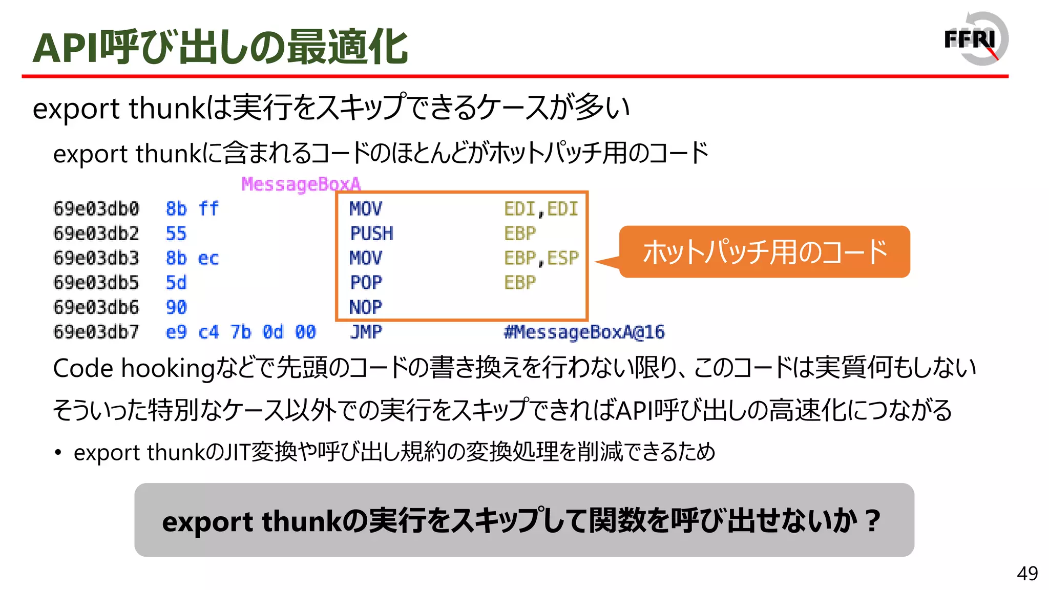 49
API呼び出しの最適化
export thunkは実行をスキップできるケースが多い
export thunkに含まれるコードのほとんどがホットパッチ用のコード
Code hookingなどで先頭のコードの書き換えを行わない限り、このコードは実質何もしない
そういった特別なケース以外での実行をスキップできればAPI呼び出しの高速化につながる
• export thunkのJIT変換や呼び出し規約の変換処理を削減できるため
export thunkの実行をスキップして関数を呼び出せないか？
ホットパッチ用のコード
 