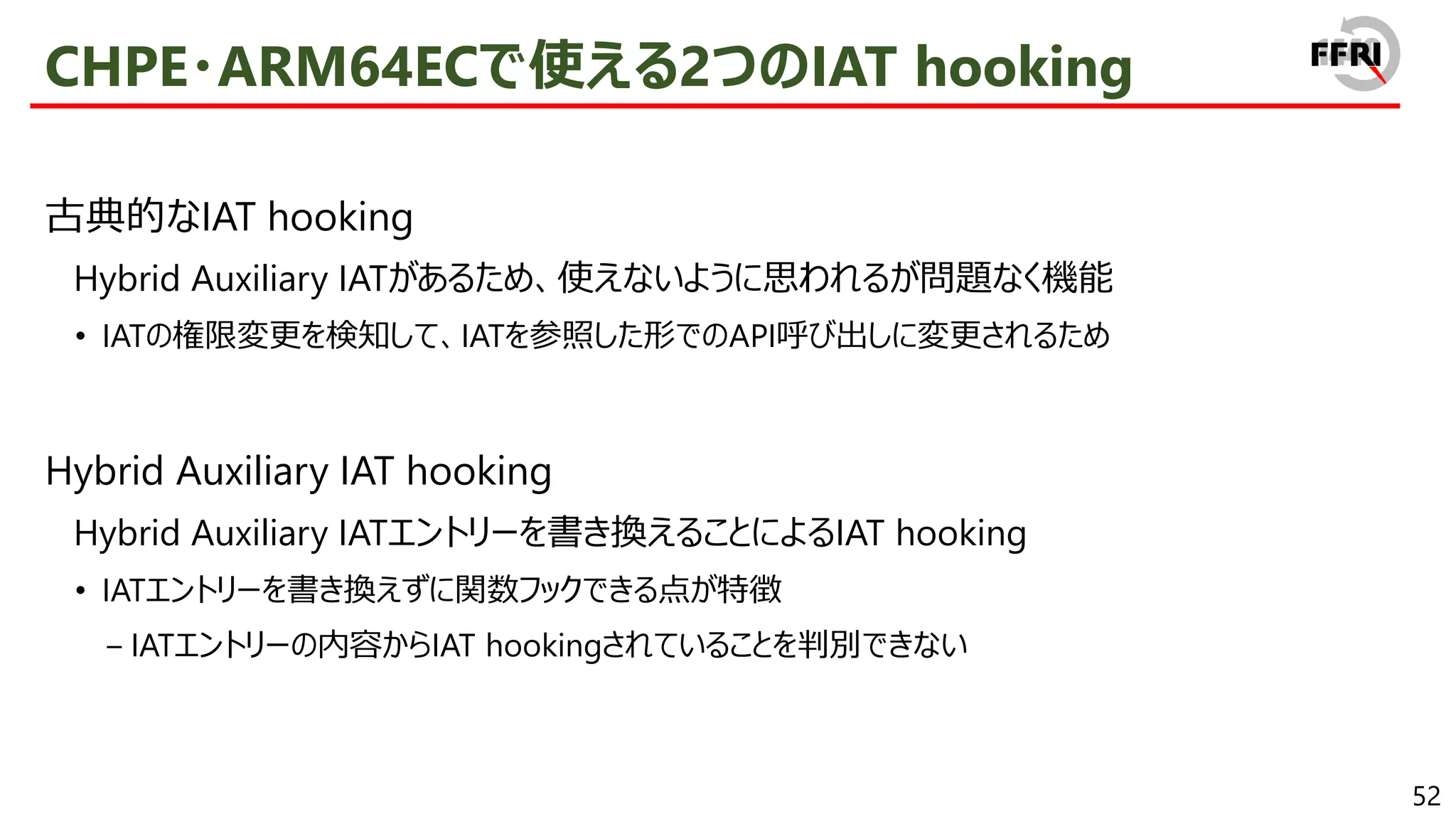 52
CHPE・ARM64ECで使える2つのIAT hooking
古典的なIAT hooking
Hybrid Auxiliary IATがあるため、使えないように思われるが問題なく機能
• IATの権限変更を検知して、IATを参照した形でのAPI呼び出しに変更されるため
Hybrid Auxiliary IAT hooking
Hybrid Auxiliary IATエントリーを書き換えることによるIAT hooking
• IATエントリーを書き換えずに関数フックできる点が特徴
− IATエントリーの内容からIAT hookingされていることを判別できない
 