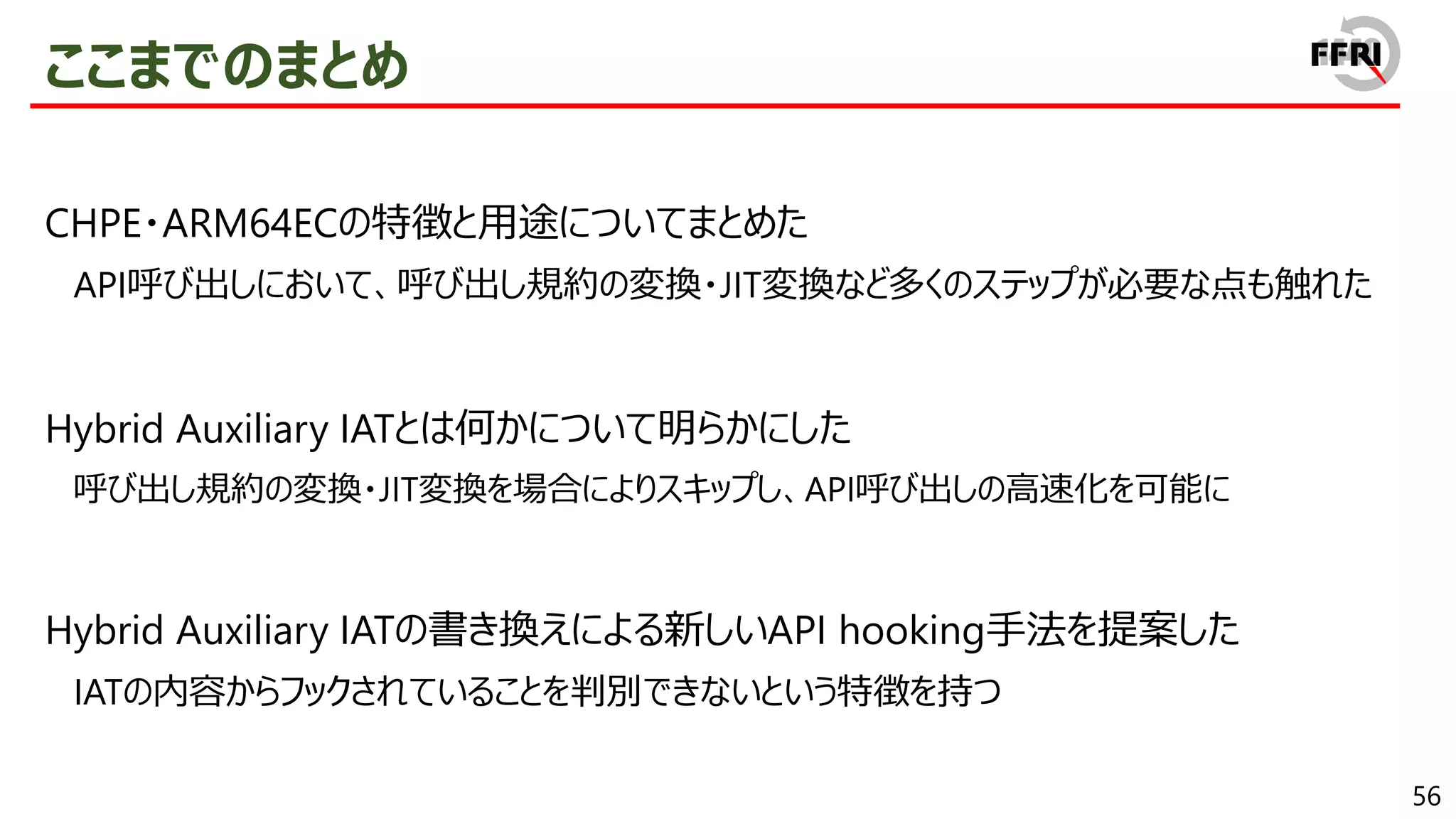 56
ここまでのまとめ
CHPE・ARM64ECの特徴と用途についてまとめた
API呼び出しにおいて、呼び出し規約の変換・JIT変換など多くのステップが必要な点も触れた
Hybrid Auxiliary IATとは何かについて明らかにした
呼び出し規約の変換・JIT変換を場合によりスキップし、API呼び出しの高速化を可能に
Hybrid Auxiliary IATの書き換えによる新しいAPI hooking手法を提案した
IATの内容からフックされていることを判別できないという特徴を持つ
 