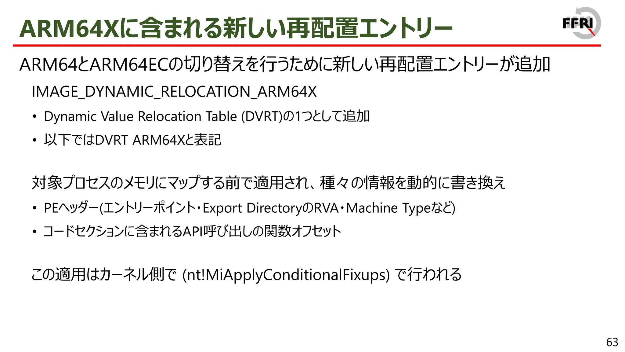 63
ARM64Xに含まれる新しい再配置エントリー
ARM64とARM64ECの切り替えを行うために新しい再配置エントリーが追加
IMAGE_DYNAMIC_RELOCATION_ARM64X
• Dynamic Value Relocation Table (DVRT)の1つとして追加
• 以下ではDVRT ARM64Xと表記
対象プロセスのメモリにマップする前で適用され、種々の情報を動的に書き換え
• PEヘッダー(エントリーポイント・Export DirectoryのRVA・Machine Typeなど)
• コードセクションに含まれるAPI呼び出しの関数オフセット
この適用はカーネル側で (nt!MiApplyConditionalFixups) で行われる
 