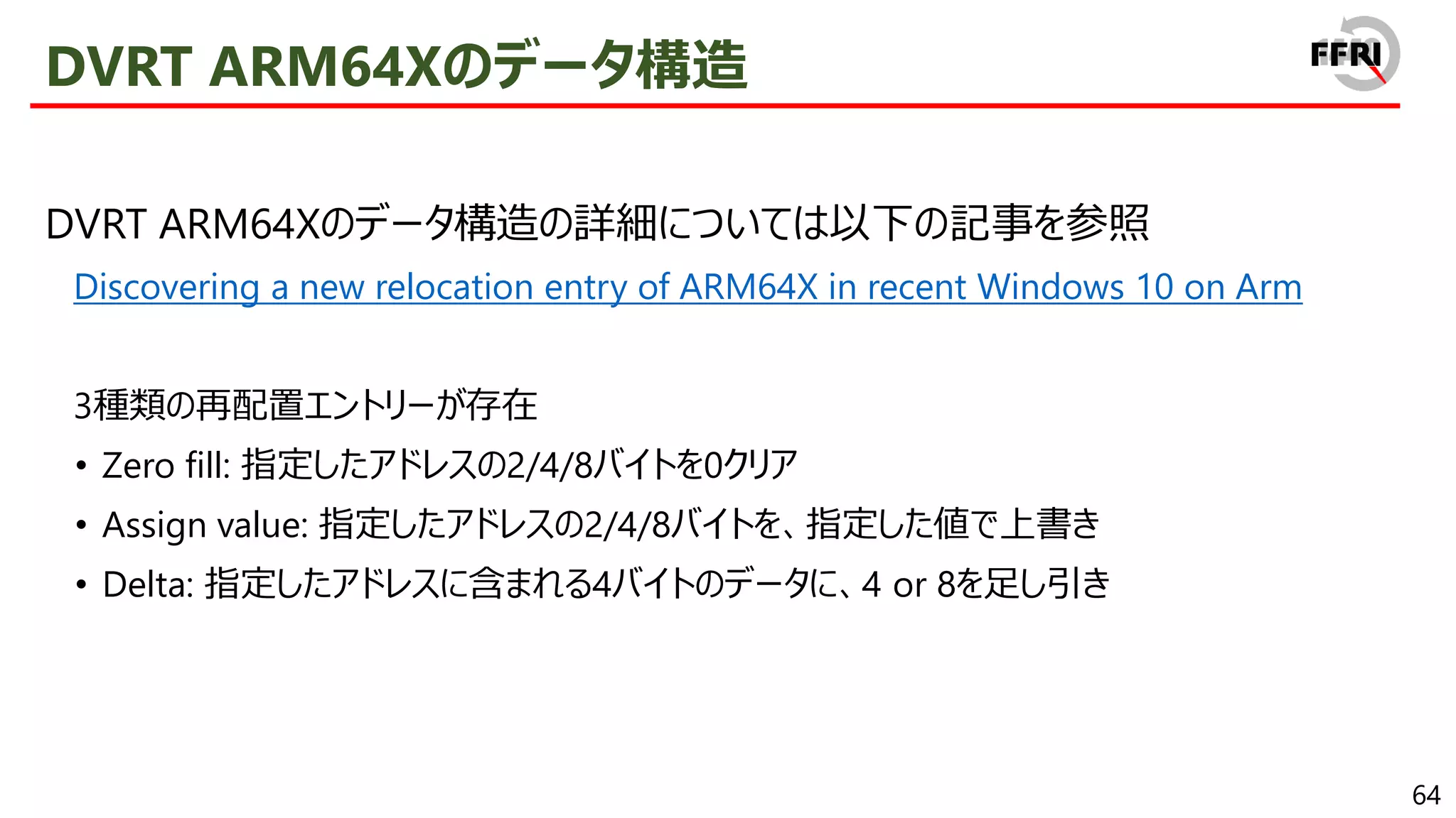 64
DVRT ARM64Xのデータ構造
DVRT ARM64Xのデータ構造の詳細については以下の記事を参照
Discovering a new relocation entry of ARM64X in recent Windows 10 on Arm
3種類の再配置エントリーが存在
• Zero fill: 指定したアドレスの2/4/8バイトを0クリア
• Assign value: 指定したアドレスの2/4/8バイトを、指定した値で上書き
• Delta: 指定したアドレスに含まれる4バイトのデータに、4 or 8を足し引き
 