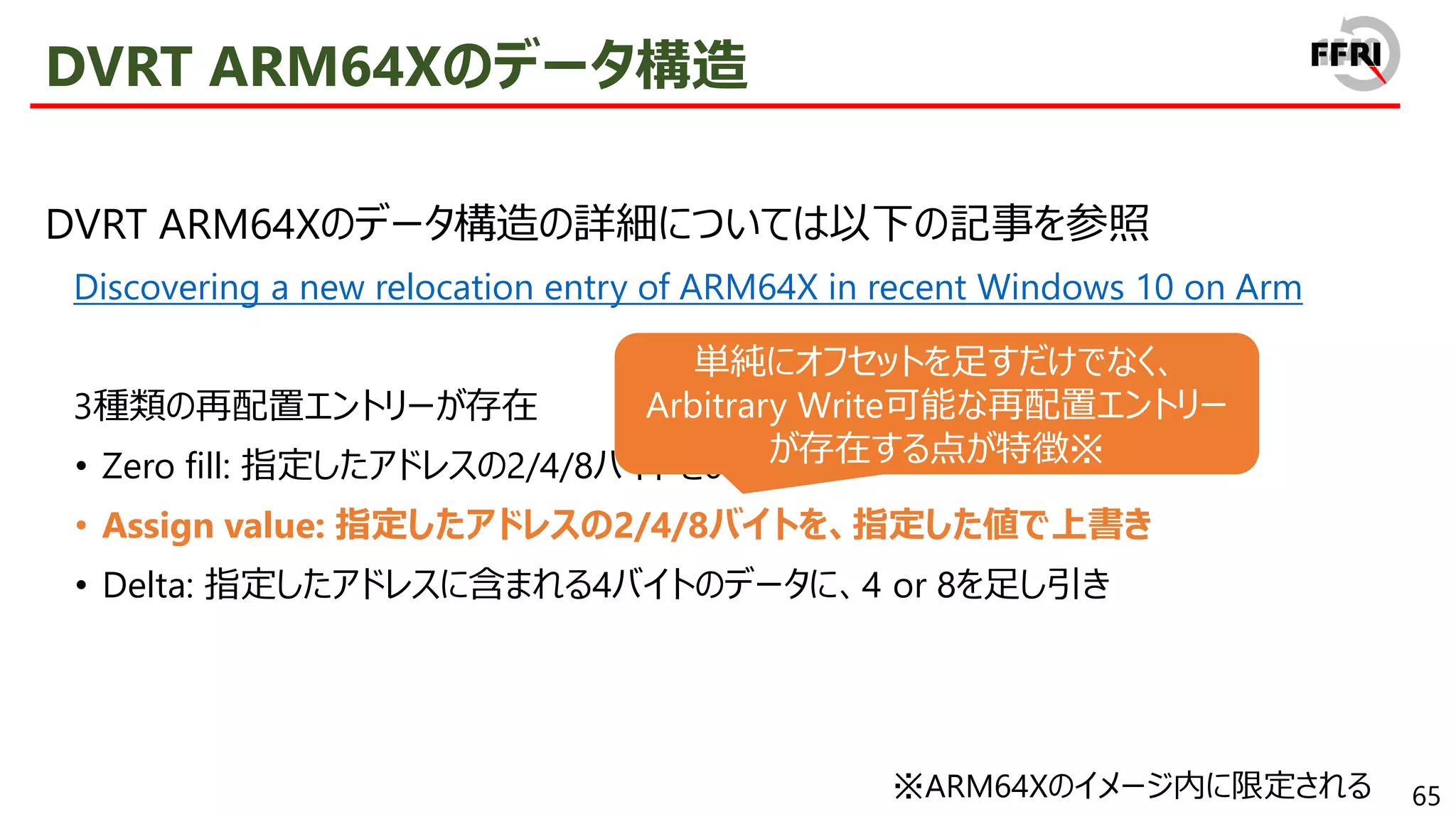 65
DVRT ARM64Xのデータ構造
DVRT ARM64Xのデータ構造の詳細については以下の記事を参照
Discovering a new relocation entry of ARM64X in recent Windows 10 on Arm
3種類の再配置エントリーが存在
• Zero fill: 指定したアドレスの2/4/8バイトを0クリア
• Assign value: 指定したアドレスの2/4/8バイトを、指定した値で上書き
• Delta: 指定したアドレスに含まれる4バイトのデータに、4 or 8を足し引き
単純にオフセットを足すだけでなく、
Arbitrary Write可能な再配置エントリー
が存在する点が特徴※
※ARM64Xのイメージ内に限定される
 