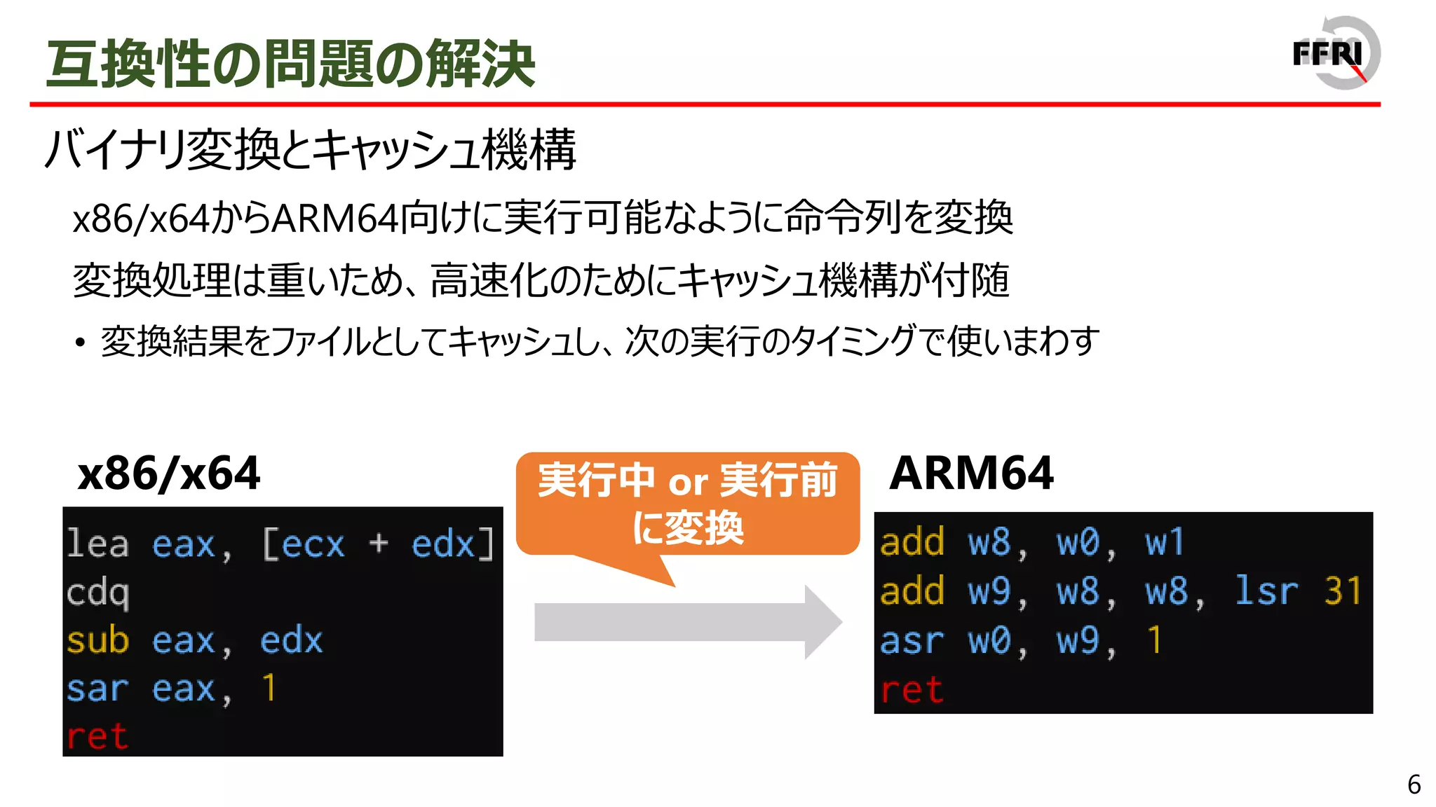 6
互換性の問題の解決
バイナリ変換とキャッシュ機構
x86/x64からARM64向けに実行可能なように命令列を変換
変換処理は重いため、高速化のためにキャッシュ機構が付随
• 変換結果をファイルとしてキャッシュし、次の実行のタイミングで使いまわす
x86/x64 ARM64
実行中 or 実行前
に変換
 